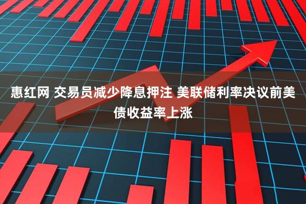 惠红网 交易员减少降息押注 美联储利率决议前美债收益率上涨