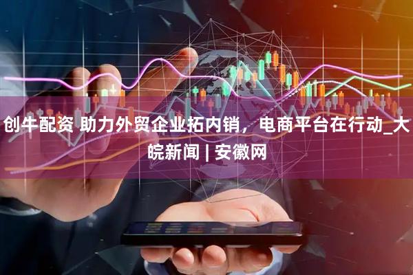 创牛配资 助力外贸企业拓内销，电商平台在行动_大皖新闻 | 安徽网