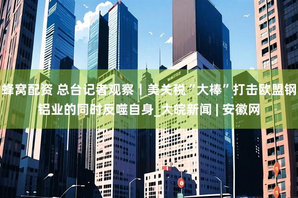 蜂窝配资 总台记者观察丨美关税“大棒”打击欧盟钢铝业的同时反噬自身_大皖新闻 | 安徽网