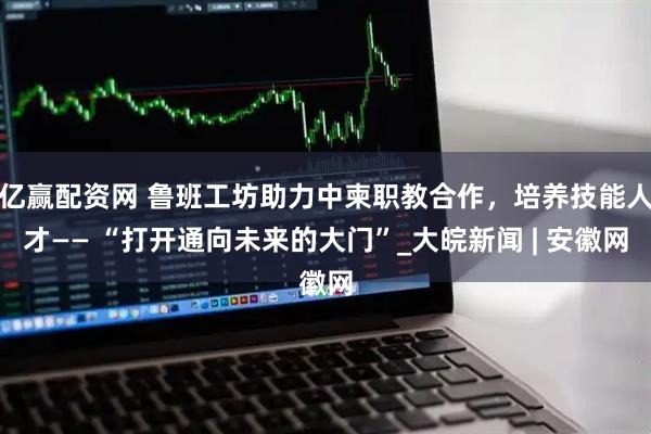 亿赢配资网 鲁班工坊助力中柬职教合作，培养技能人才—— “打开通向未来的大门”_大皖新闻 | 安徽网