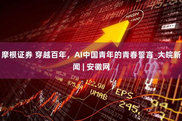 摩根证券 穿越百年，AI中国青年的青春誓言_大皖新闻 | 安徽网
