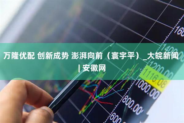 万隆优配 创新成势 澎湃向前（寰宇平）_大皖新闻 | 安徽网
