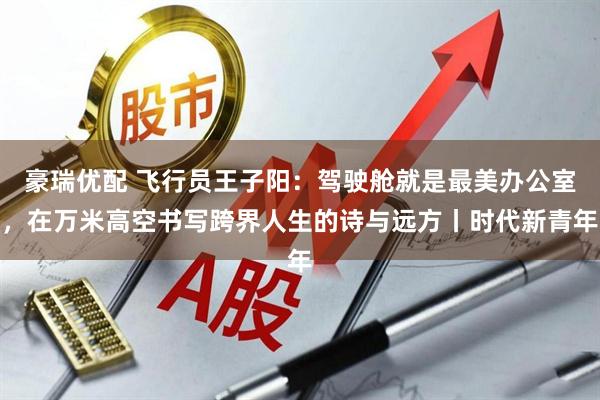 豪瑞优配 飞行员王子阳：驾驶舱就是最美办公室，在万米高空书写跨界人生的诗与远方丨时代新青年