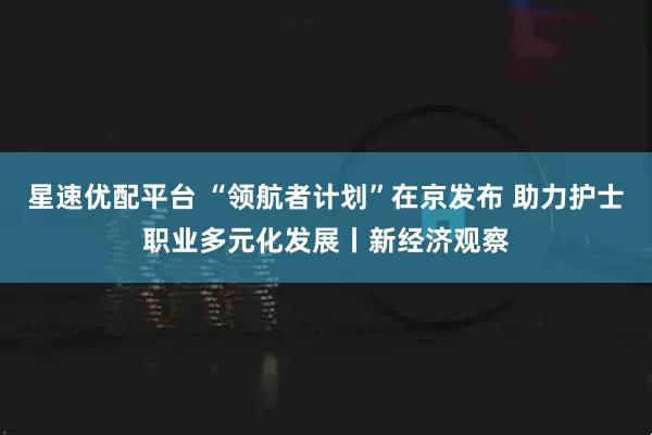 星速优配平台 “领航者计划”在京发布 助力护士职业多元化发展丨新经济观察