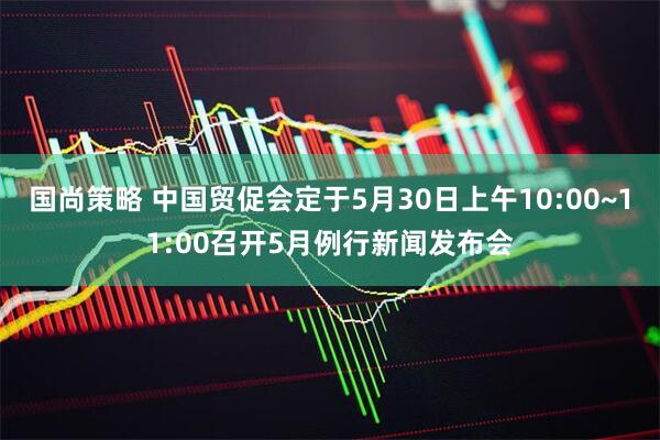国尚策略 中国贸促会定于5月30日上午10:00~11:00召开5月例行新闻发布会
