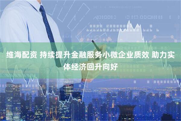 维海配资 持续提升金融服务小微企业质效 助力实体经济回升向好