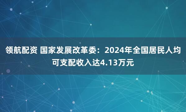 领航配资 国家发展改革委：2024年全国居民人均可支配收入达4.13万元
