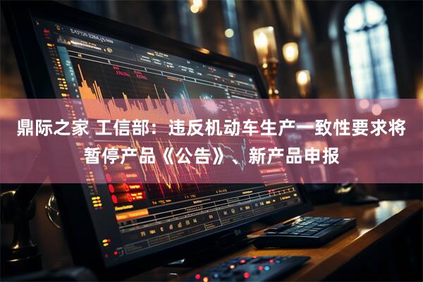 鼎际之家 工信部：违反机动车生产一致性要求将暂停产品《公告》、新产品申报