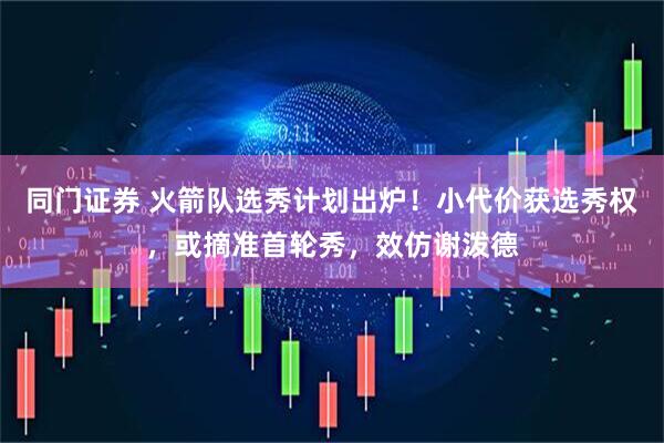 同门证券 火箭队选秀计划出炉！小代价获选秀权，或摘准首轮秀，效仿谢泼德