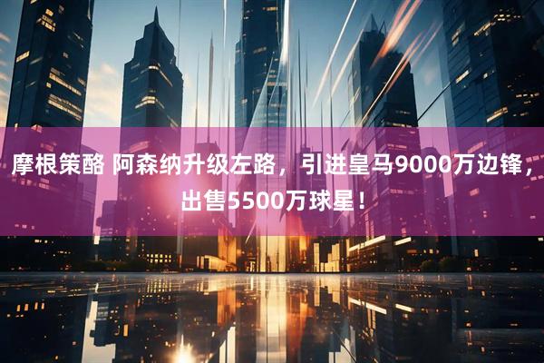 摩根策酪 阿森纳升级左路，引进皇马9000万边锋，出售5500万球星！