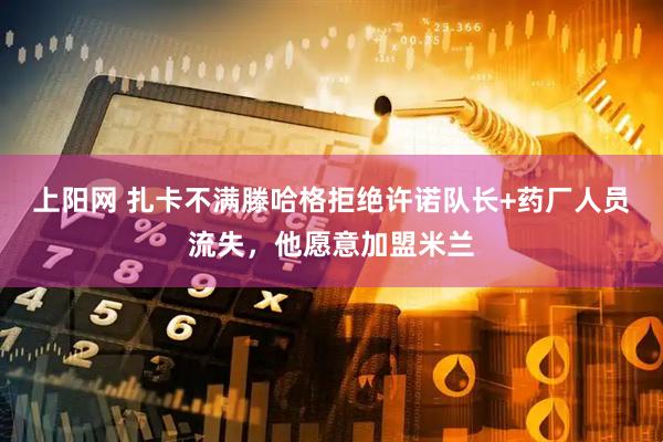 上阳网 扎卡不满滕哈格拒绝许诺队长+药厂人员流失，他愿意加盟米兰