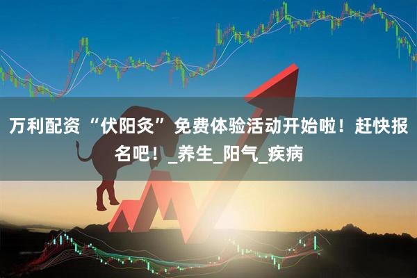 万利配资 “伏阳灸” 免费体验活动开始啦！赶快报名吧！_养生_阳气_疾病