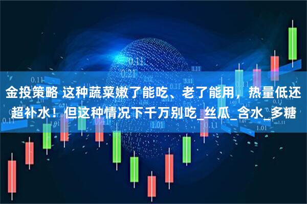 金投策略 这种蔬菜嫩了能吃、老了能用，热量低还超补水！但这种情况下千万别吃_丝瓜_含水_多糖