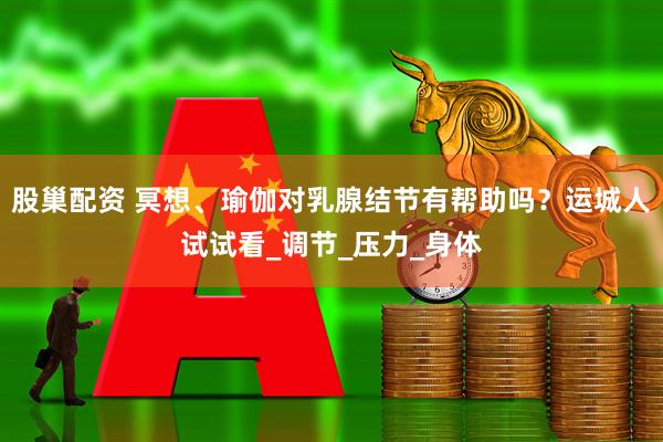 股巢配资 冥想、瑜伽对乳腺结节有帮助吗？运城人试试看_调节_压力_身体