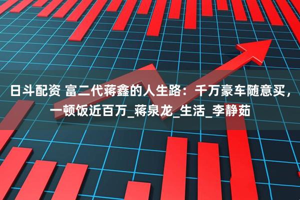 日斗配资 富二代蒋鑫的人生路：千万豪车随意买，一顿饭近百万_蒋泉龙_生活_李静茹