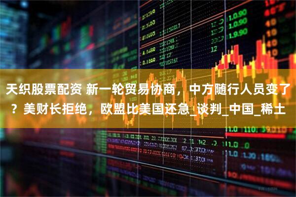 天织股票配资 新一轮贸易协商，中方随行人员变了？美财长拒绝，欧盟比美国还急_谈判_中国_稀土