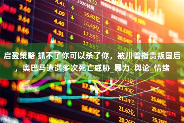 启盈策略 抓不了你可以杀了你，被川普指责叛国后，奥巴马遭遇多次死亡威胁_暴力_舆论_情绪