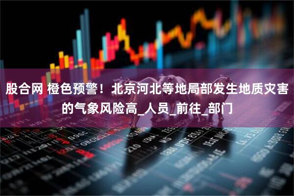 股合网 橙色预警！北京河北等地局部发生地质灾害的气象风险高_人员_前往_部门