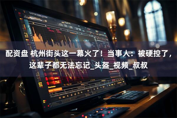 配资盘 杭州街头这一幕火了！当事人：被硬控了，这辈子都无法忘记_头盔_视频_叔叔
