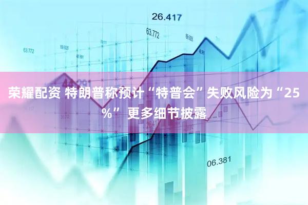 荣耀配资 特朗普称预计“特普会”失败风险为“25%” 更多细节披露