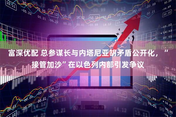 富深优配 总参谋长与内塔尼亚胡矛盾公开化，“接管加沙”在以色列内部引发争议