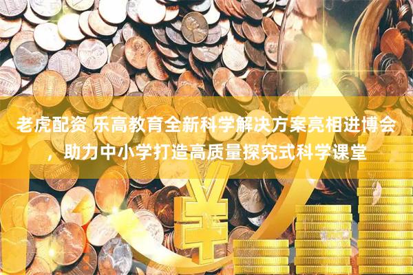 老虎配资 乐高教育全新科学解决方案亮相进博会，助力中小学打造高质量探究式科学课堂