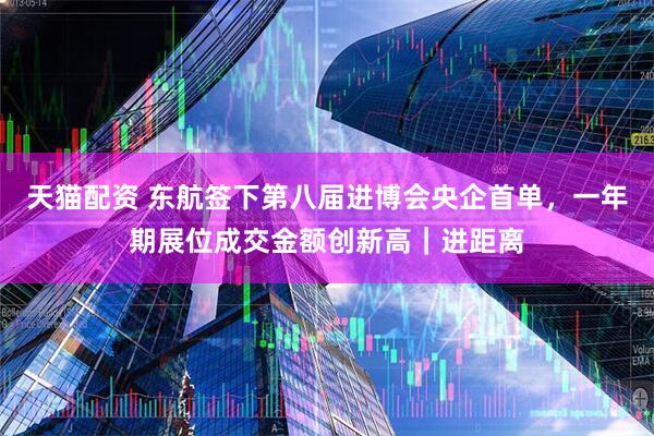 天猫配资 东航签下第八届进博会央企首单，一年期展位成交金额创新高｜进距离