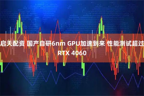 启天配资 国产自研6nm GPU加速到来 性能测试超过RTX 4060