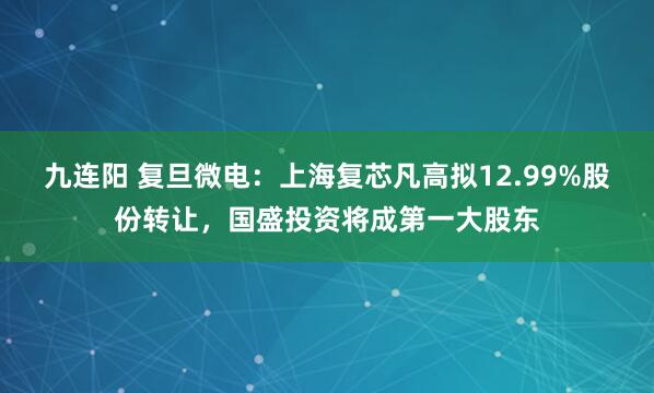 九连阳 复旦微电：上海复芯凡高拟12.99%股份转让，国盛投资将成第一大股东