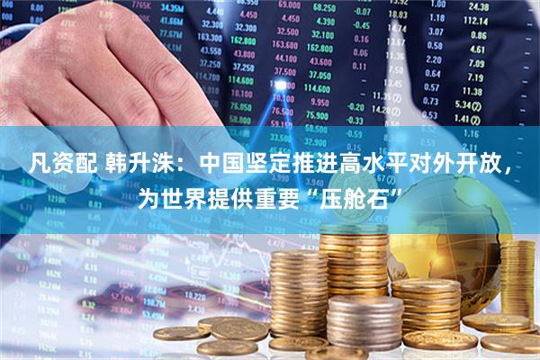 凡资配 韩升洙：中国坚定推进高水平对外开放，为世界提供重要“压舱石”