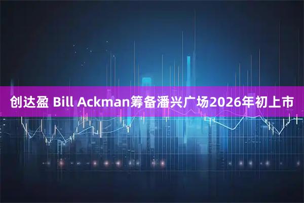 创达盈 Bill Ackman筹备潘兴广场2026年初上市