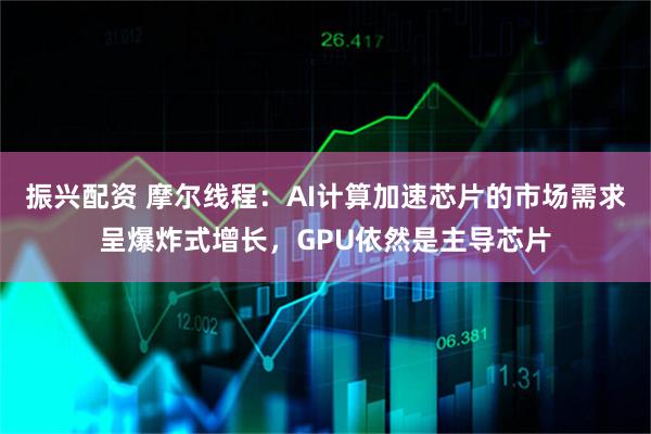 振兴配资 摩尔线程：AI计算加速芯片的市场需求呈爆炸式增长，GPU依然是主导芯片
