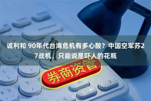 诚利和 90年代台海危机有多心酸？中国空军苏27战机，只能说是吓人的花瓶