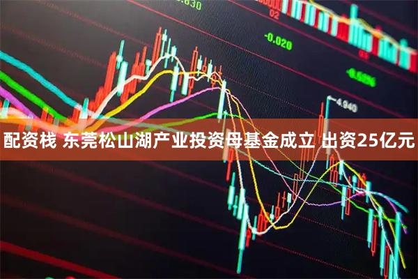 配资栈 东莞松山湖产业投资母基金成立 出资25亿元