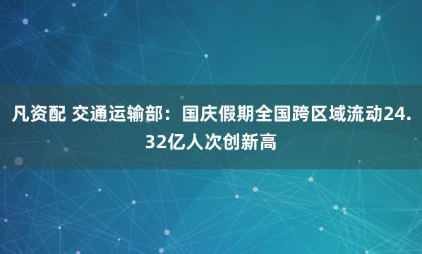 凡资配 交通运输部：国庆假期全国跨区域流动24.32亿人次创新高