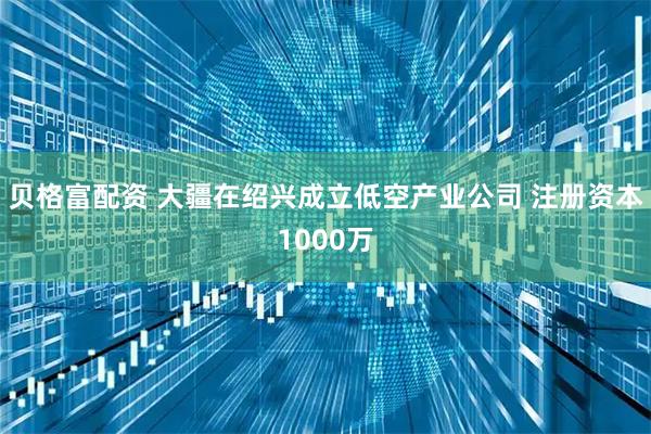 贝格富配资 大疆在绍兴成立低空产业公司 注册资本1000万
