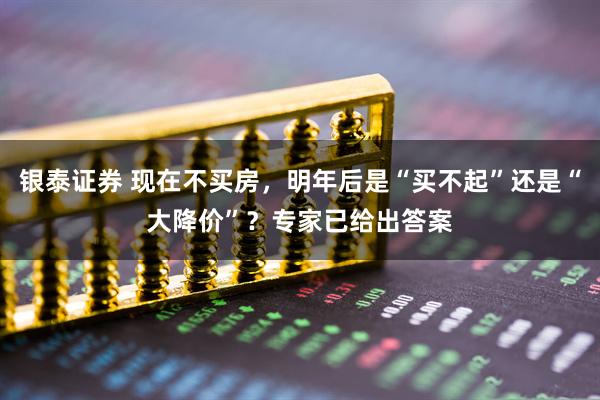 银泰证券 现在不买房，明年后是“买不起”还是“大降价”？专家已给出答案