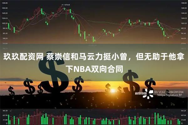玖玖配资网 蔡崇信和马云力挺小曾，但无助于他拿下NBA双向合同