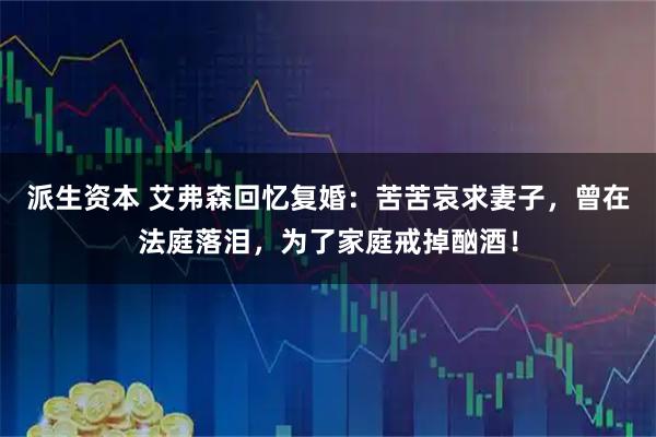 派生资本 艾弗森回忆复婚：苦苦哀求妻子，曾在法庭落泪，为了家庭戒掉酗酒！