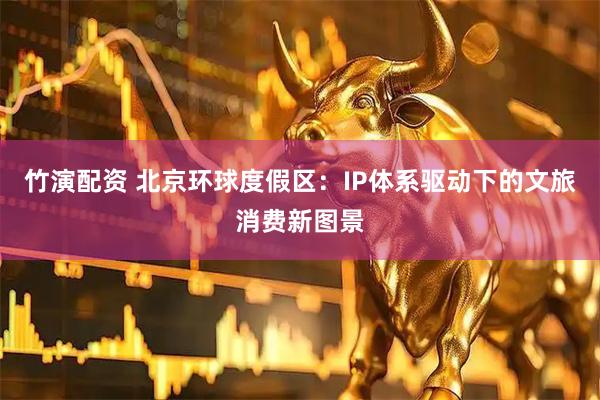 竹演配资 北京环球度假区：IP体系驱动下的文旅消费新图景