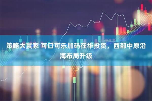策略大赢家 可口可乐加码在华投资，西部中原沿海布局升级