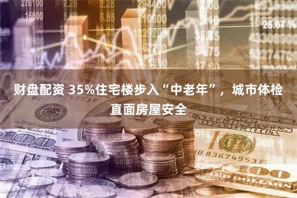 财盘配资 35%住宅楼步入“中老年”，城市体检直面房屋安全