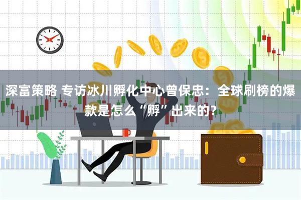 深富策略 专访冰川孵化中心曾保忠：全球刷榜的爆款是怎么“孵”出来的？