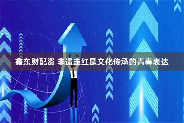 鑫东财配资 非遗走红是文化传承的青春表达
