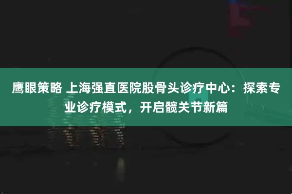 鹰眼策略 上海强直医院股骨头诊疗中心：探索专业诊疗模式，开启髋关节新篇