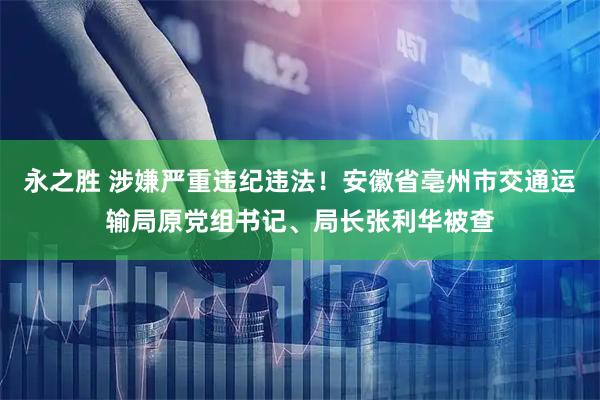 永之胜 涉嫌严重违纪违法！安徽省亳州市交通运输局原党组书记、局长张利华被查