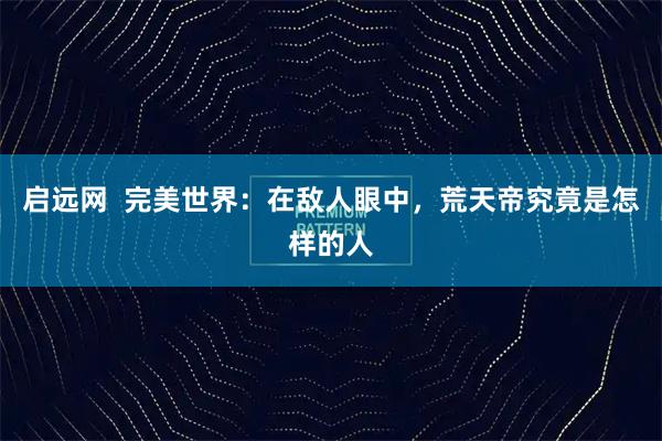 启远网  完美世界：在敌人眼中，荒天帝究竟是怎样的人