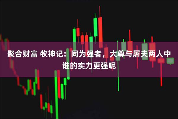 聚合财富 牧神记：同为强者，大尊与屠夫两人中谁的实力更强呢