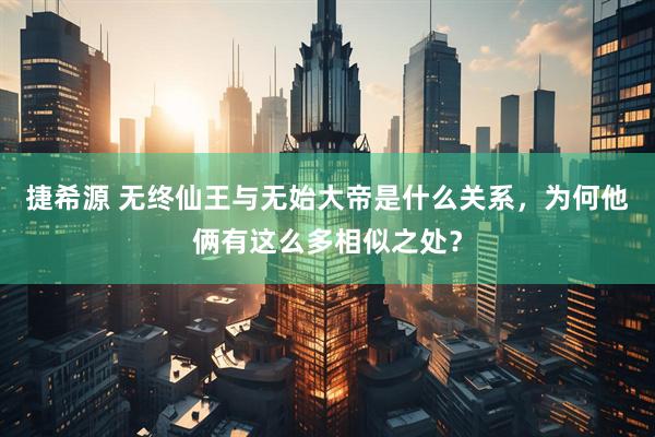 捷希源 无终仙王与无始大帝是什么关系，为何他俩有这么多相似之处？