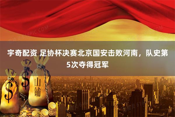 宇奇配资 足协杯决赛北京国安击败河南,队史第5次夺得冠军